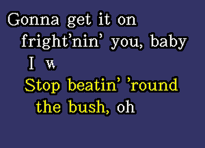 Gonna get it on
frighfnin, you, baby
I 14

Stop beatin, ,round
the bush, 0h