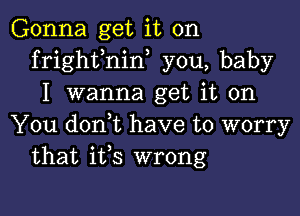 Gonna get it on
frighfnin, you, baby
I wanna get it on

You doni have to worry
that ifs wrong