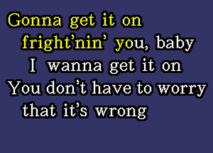 Gonna get it on
frighfnin, you, baby
I wanna get it on

You doni have to worry
that ifs wrong