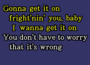 Gonna get it on
frighfnin, you, baby
I wanna get it on

You doni have to worry
that ifs wrong