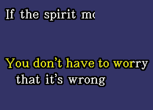 If the spirit mt

You doni have to worry
that ifs wrong