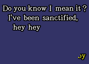 Do you know I mean it ?
Fve been sanctified,
hey hey