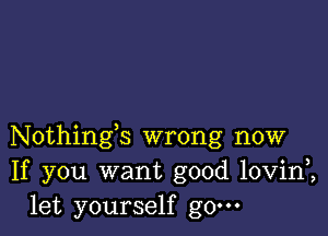 Nothings wrong now
If you want good lovini
let yourself g0.