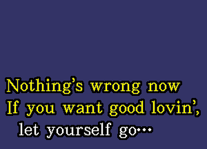 Nothings wrong now
If you want good lovini
let yourself g0.