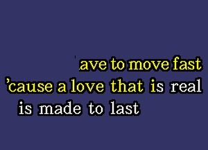 ave to move f ast

bause a love that is real
is made to last