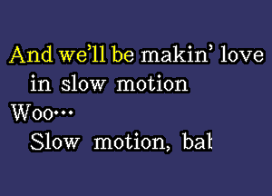 And W611 be makiw love
in slow motion

W00...
Slow motion, bat