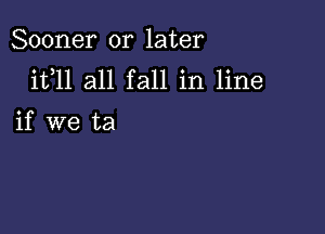 Sooner or later

it,ll all fall in line

if we ta