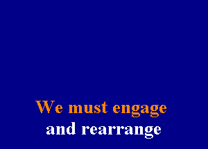 We must engage
and rearrange