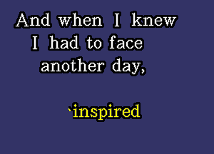 And when I knew
I had to face
another day,

'inspired