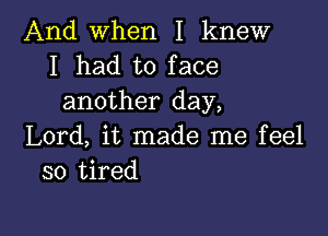 And when I knew
I had to face
another day,

Lord, it made me feel
so tired