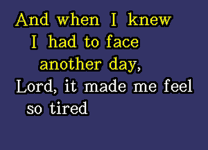 And when I knew
I had to face
another day,

Lord, it made me feel
so tired