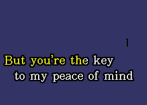 But youTe the key
to my peace of mind