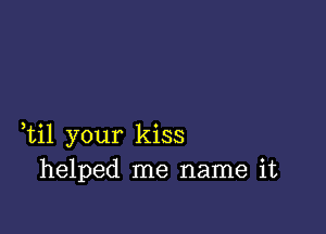 ,til your kiss
helped me name it