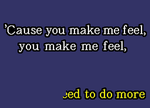 ,Cause you make me feel,
you make me feel,

Jed to do more