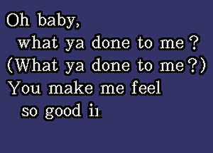 Oh baby,

what ya done to me ?
(What ya done to me?)

You make me feel
so good i1