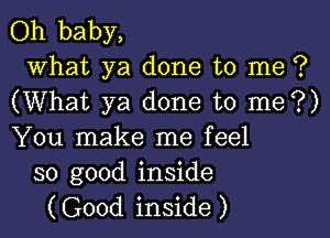 Oh baby,

what ya done to me ?
(What ya done to me?)

You make me feel
so good inside

(Good inside )