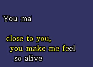 You mag

close to you,
you make me feel
so alive