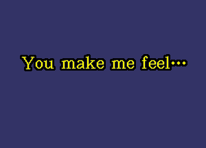 You make me feel---