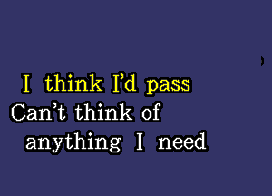 I think I,d pass

Can,t think of
anything I need