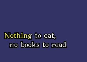 Nothing to eat,
no books to read