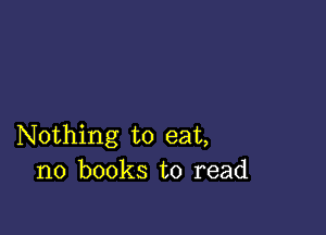 Nothing to eat,
no books to read