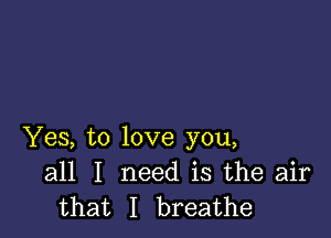 Yes, to love you,
all I need is the air
that I breathe