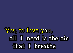 Yes, to love you,
all I need is the air
that I breathe