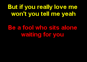 But if you really love me
won't you tell me yeah

Be a fool who sits alone
waiting for you