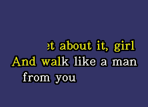 at about it, girl

And walk like a man
from you