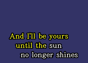 And 111 be yours
until the sun
no longer shines