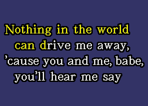 Nothing in the world
can drive me away,
,cause you and me, babe,

you,ll hear me say