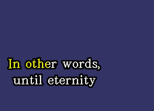 In other words,
until eternity