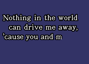 Nothing in the world
can drive me away,

bause you and m