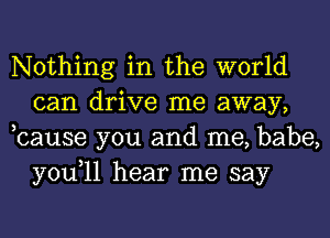 Nothing in the world
can drive me away,
,cause you and me, babe,

you,ll hear me say