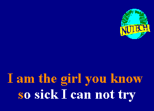 I am the girl you know
so sick I can not try