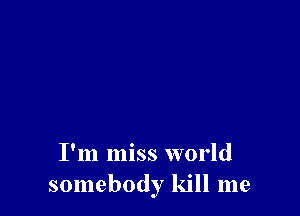 I'm miss world
somebody kill me