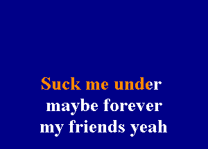 Suck me under
maybe forever
my friends yeah