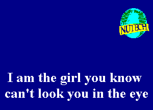 I am the girl you know
can't look you in the eye