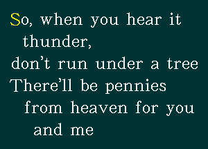 So, When you hear it
thunder,
don,t run under a tree
Therdll be pennies
from heaven for you
and me