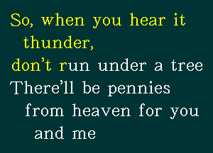 So, When you hear it
thunder,
don,t run under a tree
Therdll be pennies
from heaven for you
and me