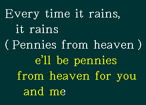 Every time it rains,
it rains
( Pennies from heaven )
e11 be pennies
from heaven for you

and me I