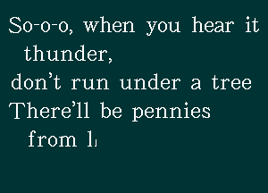 80-0-0, when you hear it
thunder,
d0n0t run under a tree

Therdll be pennies
from 1.