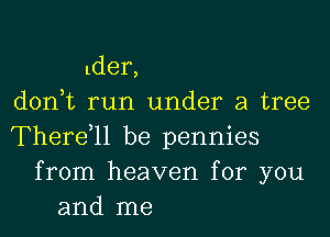 lder,
d0n t run under a tree

Therdll be pennies
from heaven for you
and me