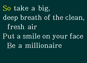 So take a big,

deep breath of the clean,
fresh air

Put a smile on your face
Be a millionaire