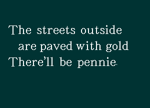 The streets outside
are paved With gold

Thereql be pennie.