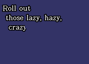 Roll out
those lazy, hazy,
crazy