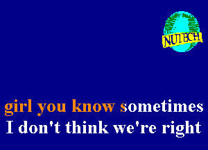 girl you know sometimes
I don't think we're right