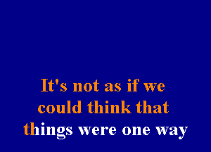 It's not as if we
could think that
things were one way