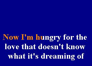 N 0w I'm hungry for the
love that doesn't know
What it's dreaming of