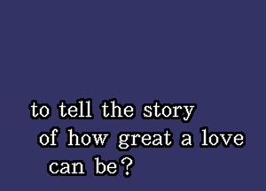 to tell the story
of how great a love
can be?